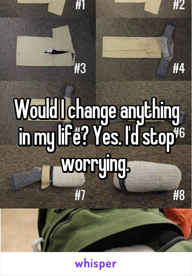 Would I change anything in my life? Yes. I'd stop worrying. 