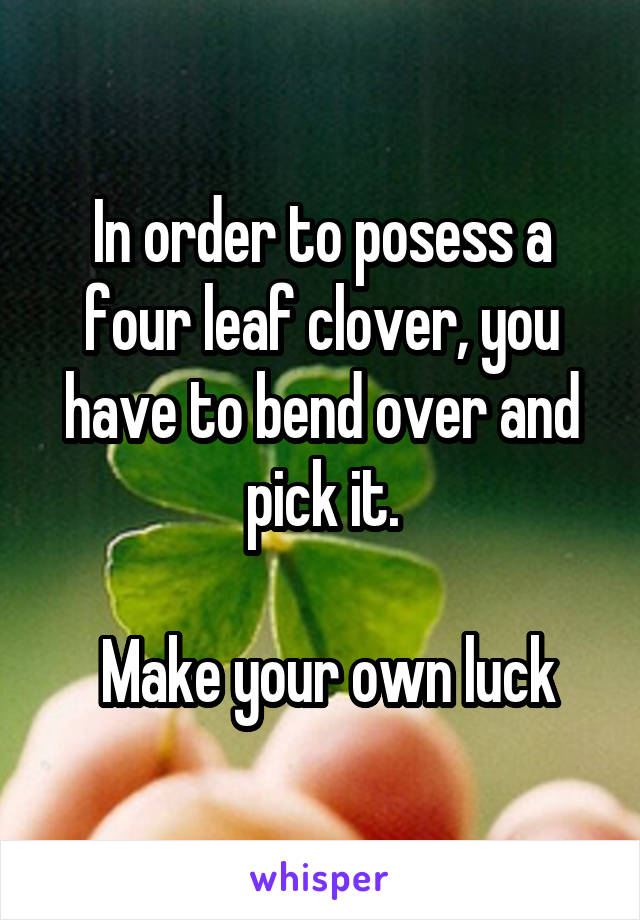 In order to posess a four leaf clover, you have to bend over and pick it.

 Make your own luck