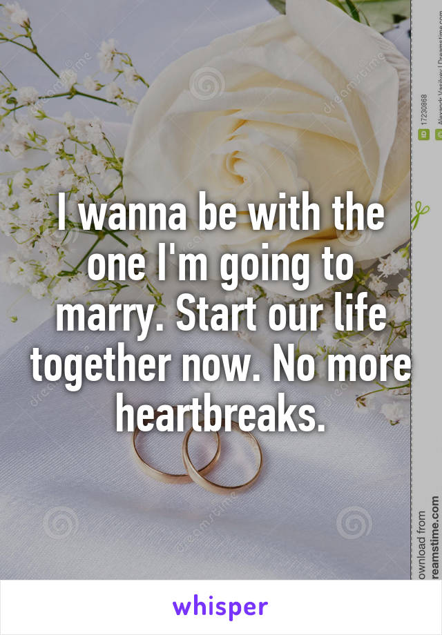 I wanna be with the one I'm going to marry. Start our life together now. No more heartbreaks.