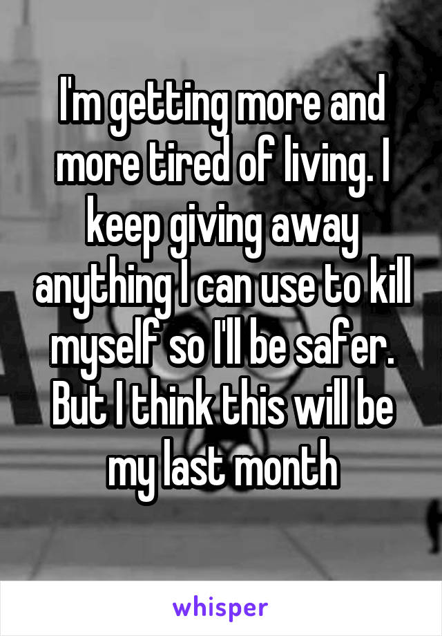 I'm getting more and more tired of living. I keep giving away anything I can use to kill myself so I'll be safer. But I think this will be my last month
