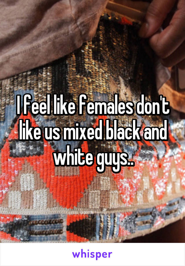 I feel like females don't like us mixed black and white guys..