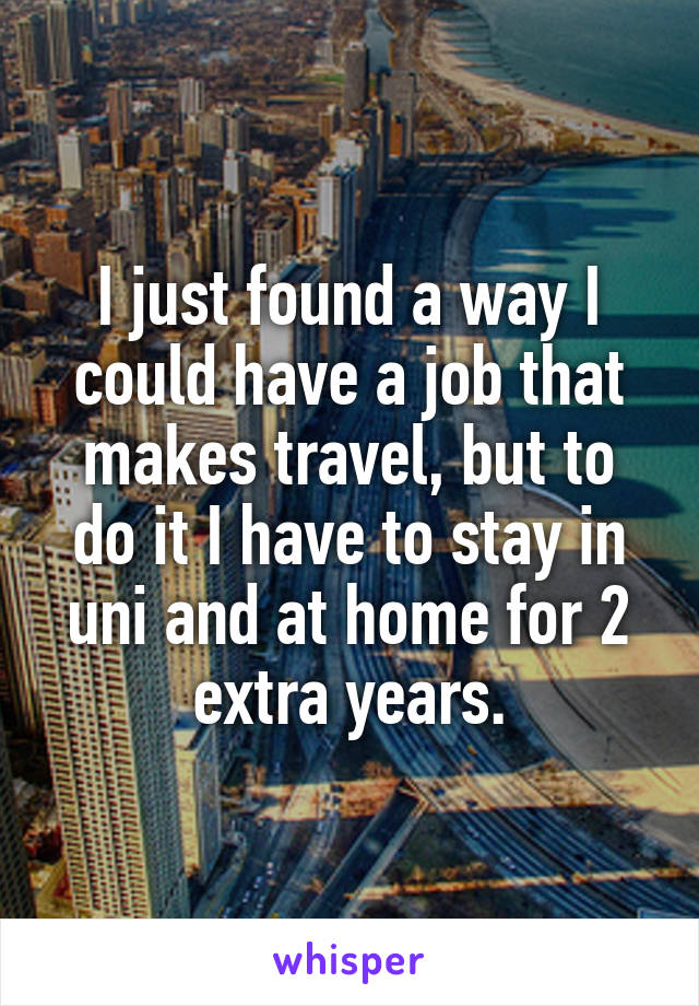 I just found a way I could have a job that makes travel, but to do it I have to stay in uni and at home for 2 extra years.