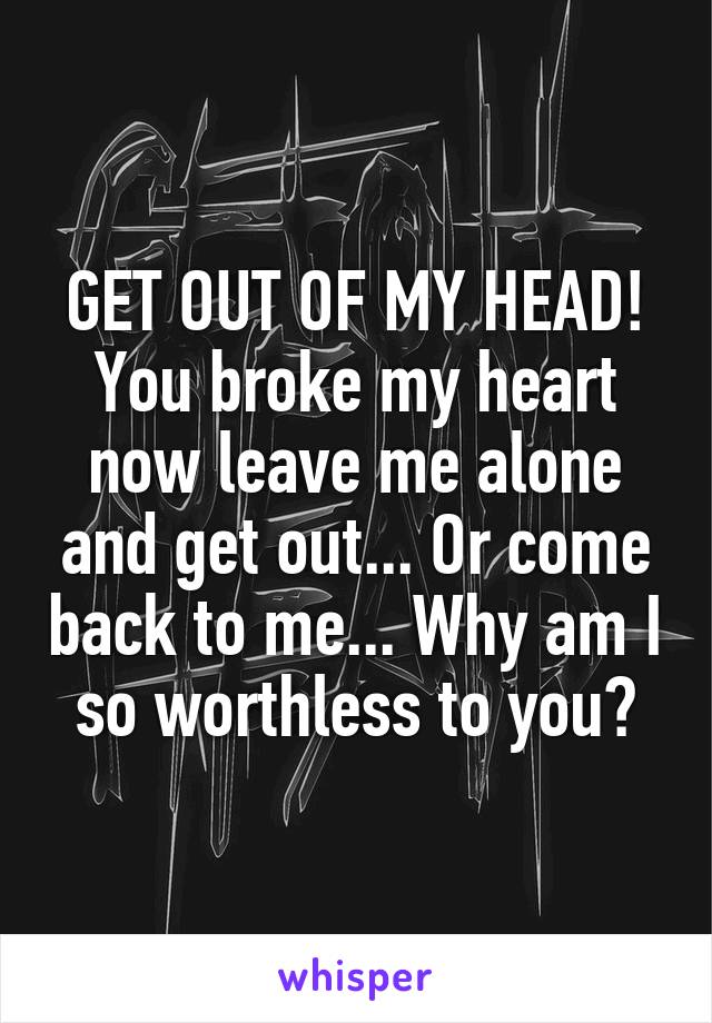 GET OUT OF MY HEAD! You broke my heart now leave me alone and get out... Or come back to me... Why am I so worthless to you?