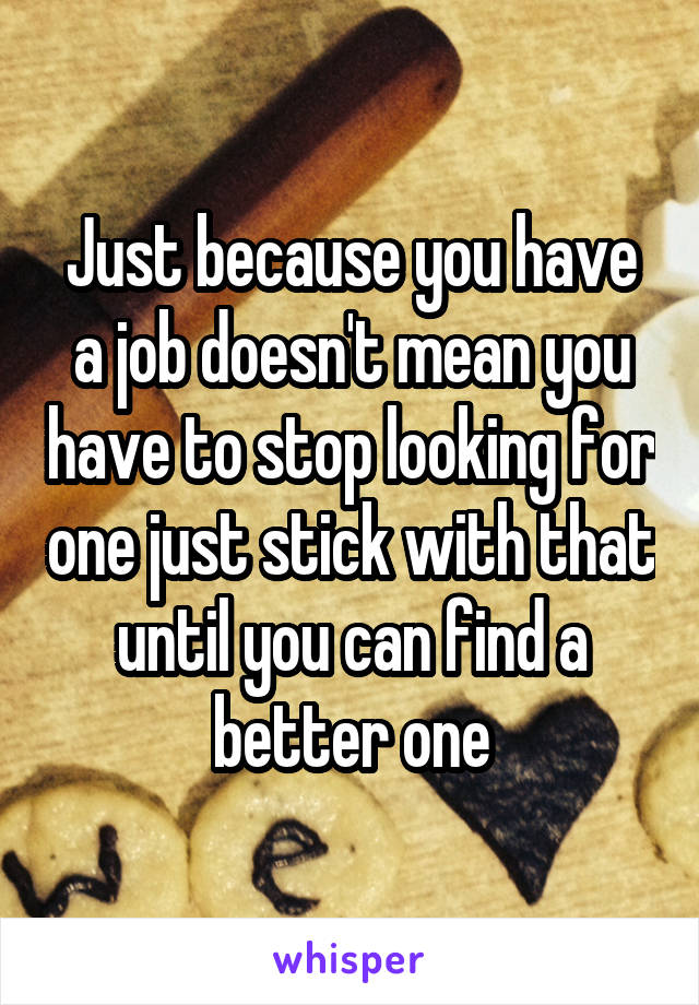 Just because you have a job doesn't mean you have to stop looking for one just stick with that until you can find a better one
