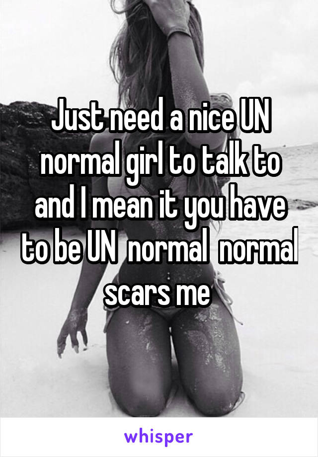 Just need a nice UN normal girl to talk to and I mean it you have to be UN  normal  normal scars me 
