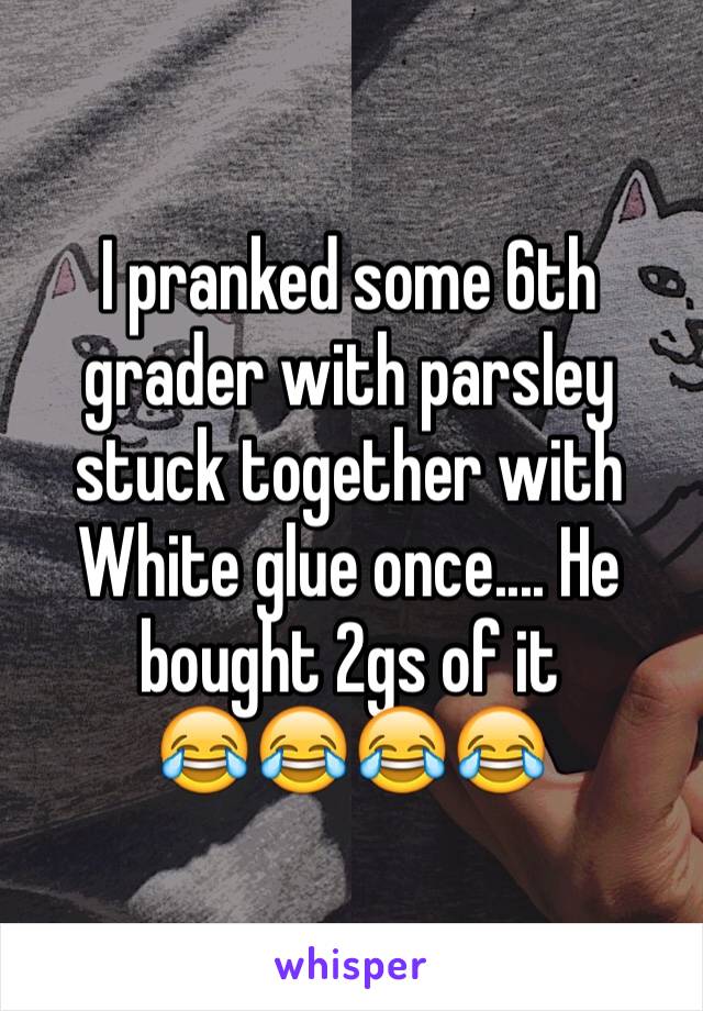 I pranked some 6th grader with parsley stuck together with 
White glue once.... He bought 2gs of it 
😂😂😂😂