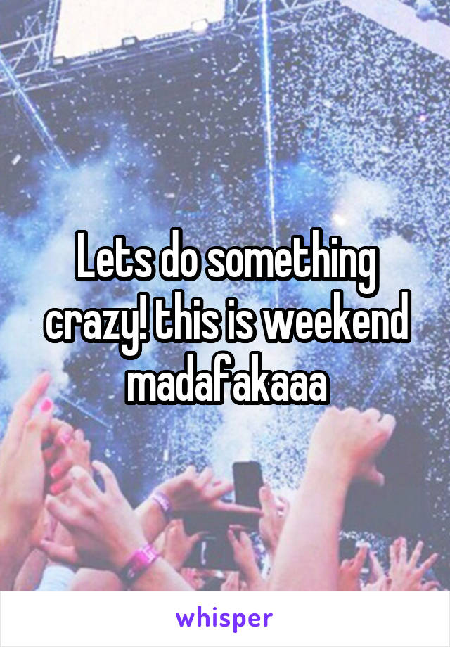 Lets do something crazy! this is weekend madafakaaa