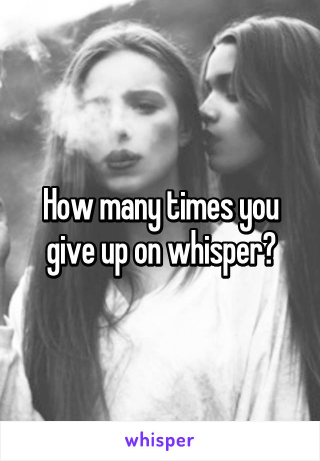 How many times you give up on whisper?