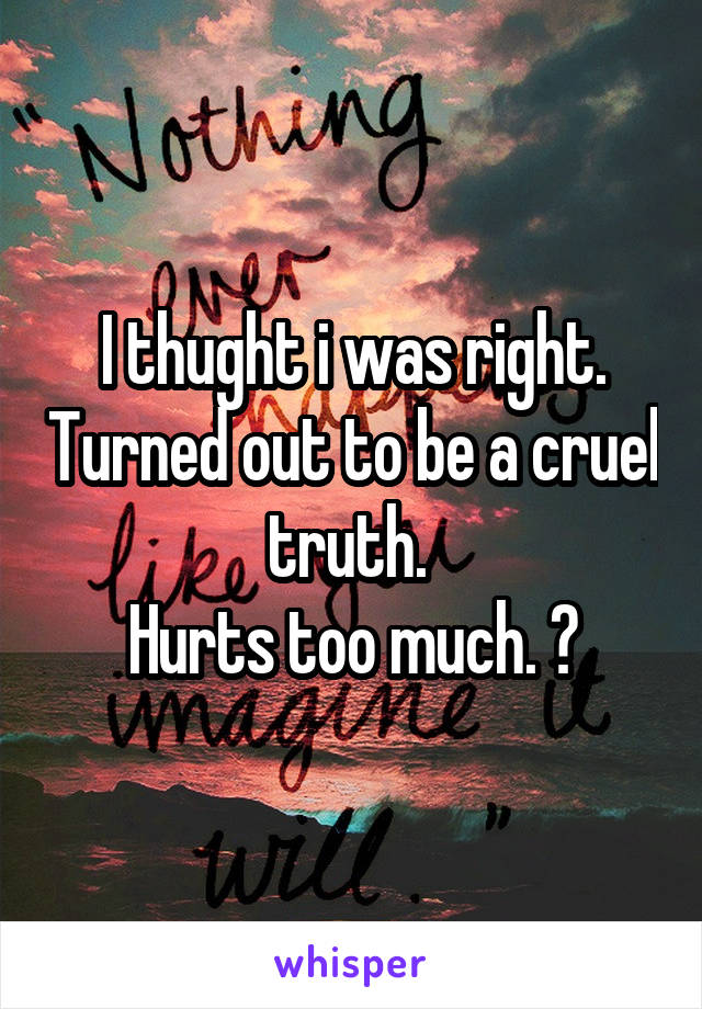 I thught i was right. Turned out to be a cruel truth. 
Hurts too much. 😞