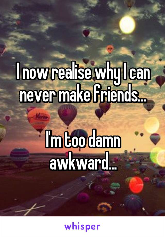 I now realise why I can never make friends...

I'm too damn awkward...