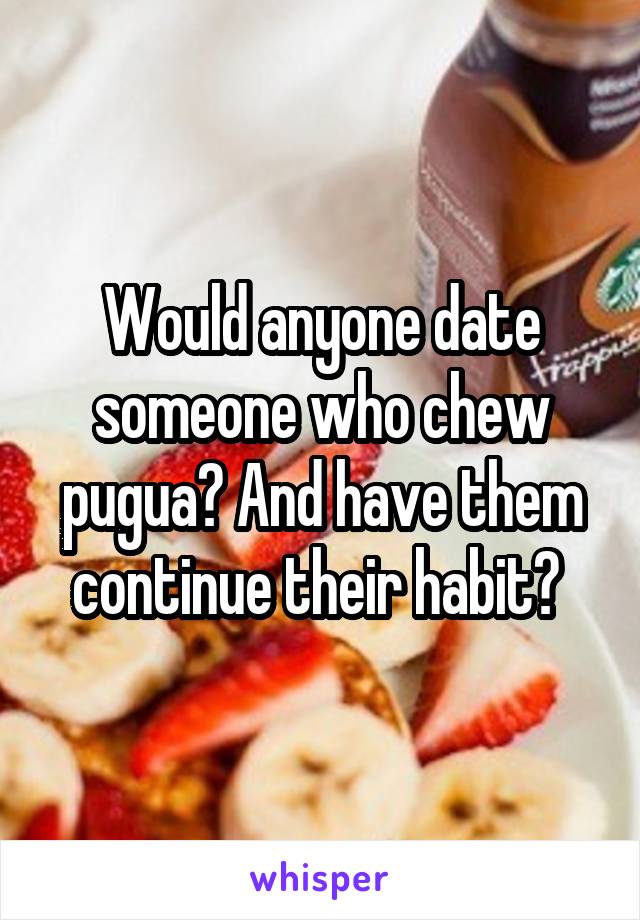 Would anyone date someone who chew pugua? And have them continue their habit? 