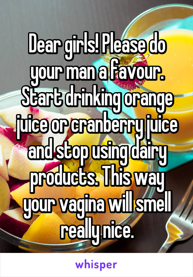 Dear girls! Please do your man a favour. Start drinking orange juice or cranberry juice and stop using dairy products. This way your vagina will smell really nice.