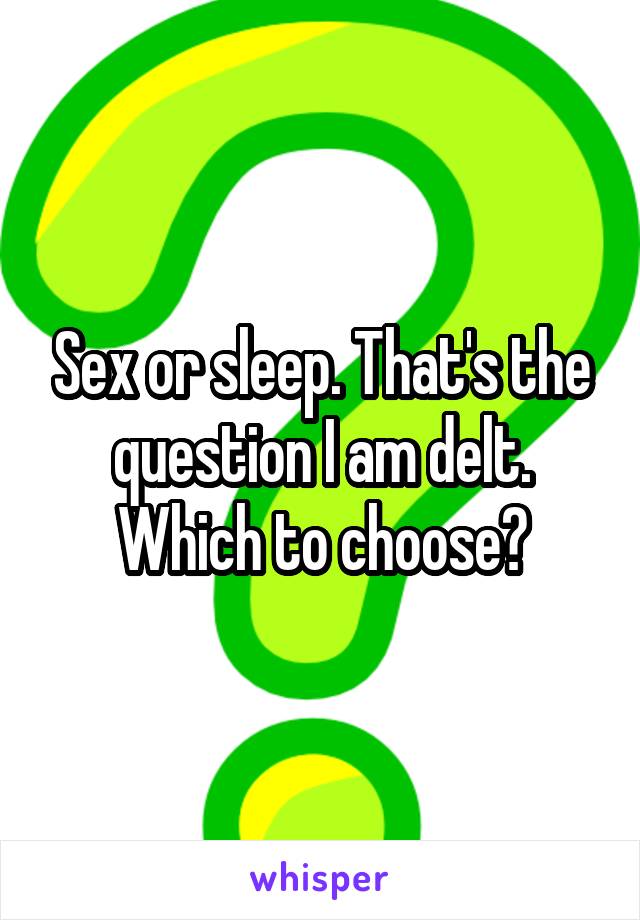 Sex or sleep. That's the question I am delt. Which to choose?