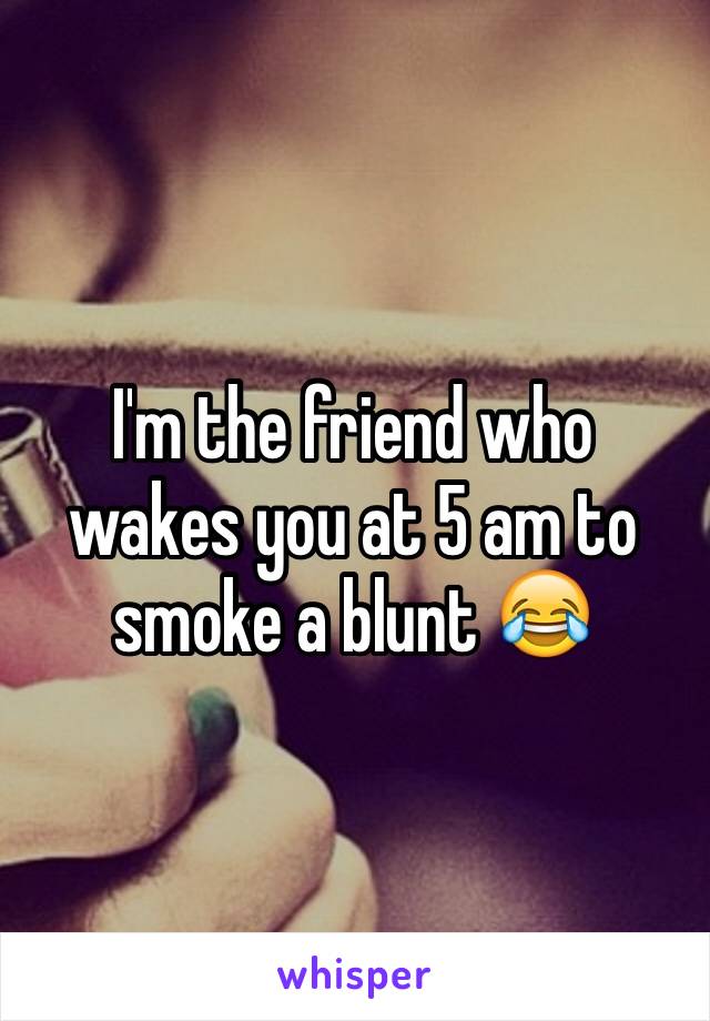 I'm the friend who wakes you at 5 am to smoke a blunt 😂
