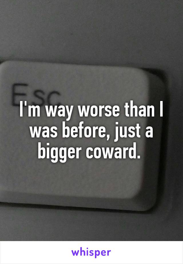 I'm way worse than I was before, just a bigger coward. 