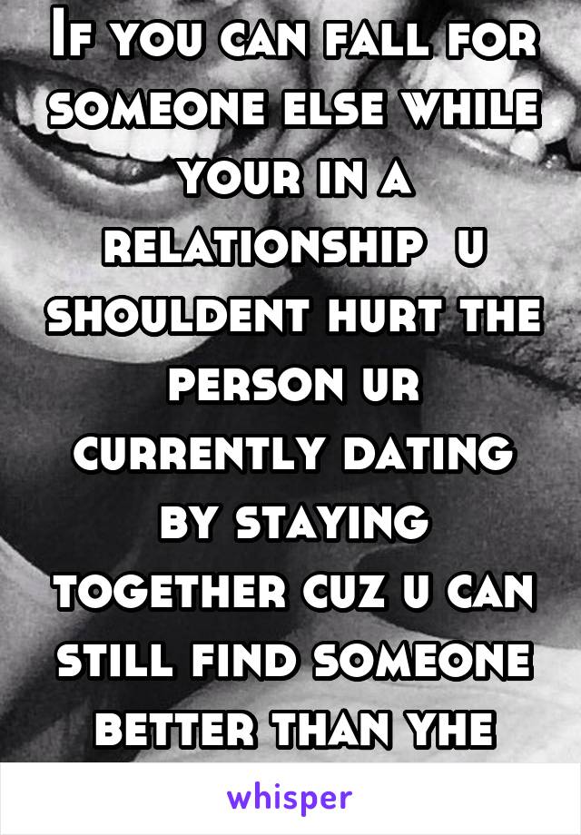 If you can fall for someone else while your in a relationship  u shouldent hurt the person ur currently dating by staying together cuz u can still find someone better than yhe person your dating