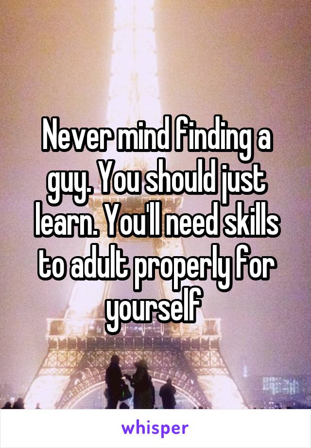 Never mind finding a guy. You should just learn. You'll need skills to adult properly for yourself 