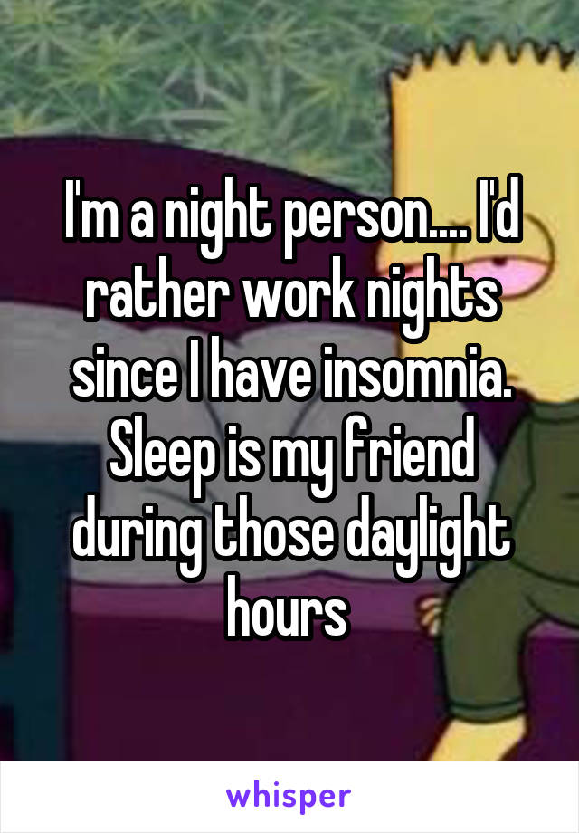 I'm a night person.... I'd rather work nights since I have insomnia. Sleep is my friend during those daylight hours 