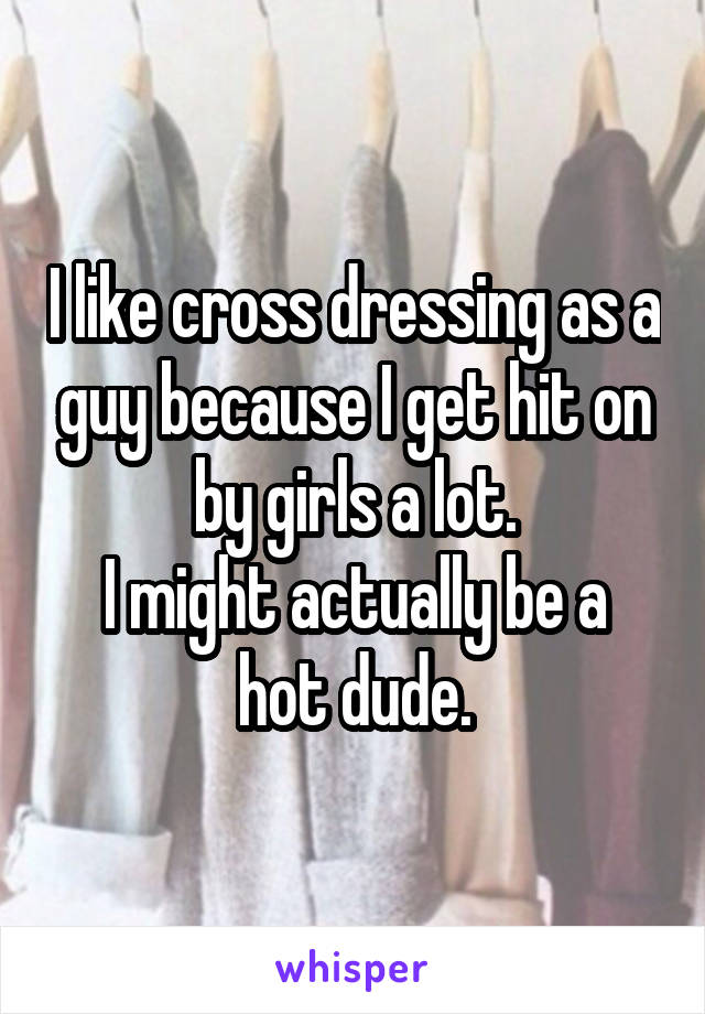 I like cross dressing as a guy because I get hit on by girls a lot.
I might actually be a hot dude.