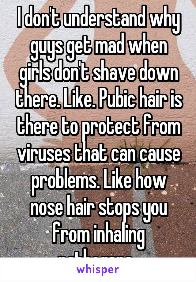 I don't understand why guys get mad when girls don't shave down there. Like. Pubic hair is there to protect from viruses that can cause problems. Like how nose hair stops you from inhaling pathogens. 