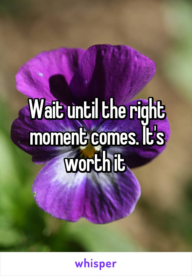 Wait until the right moment comes. It's worth it 
