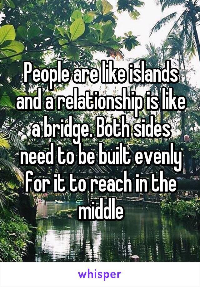 People are like islands and a relationship is like a bridge. Both sides need to be built evenly for it to reach in the middle