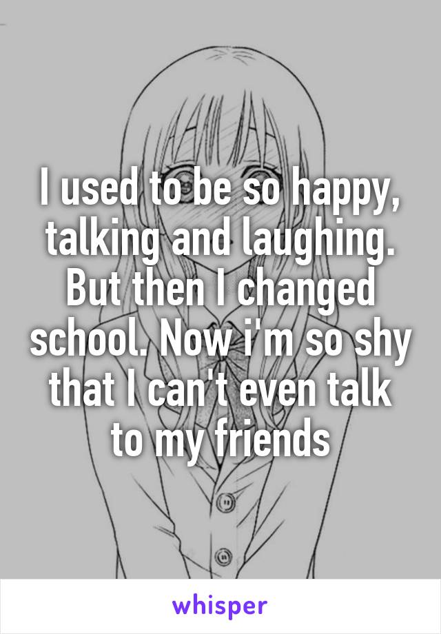 I used to be so happy, talking and laughing. But then I changed school. Now i'm so shy that I can't even talk to my friends