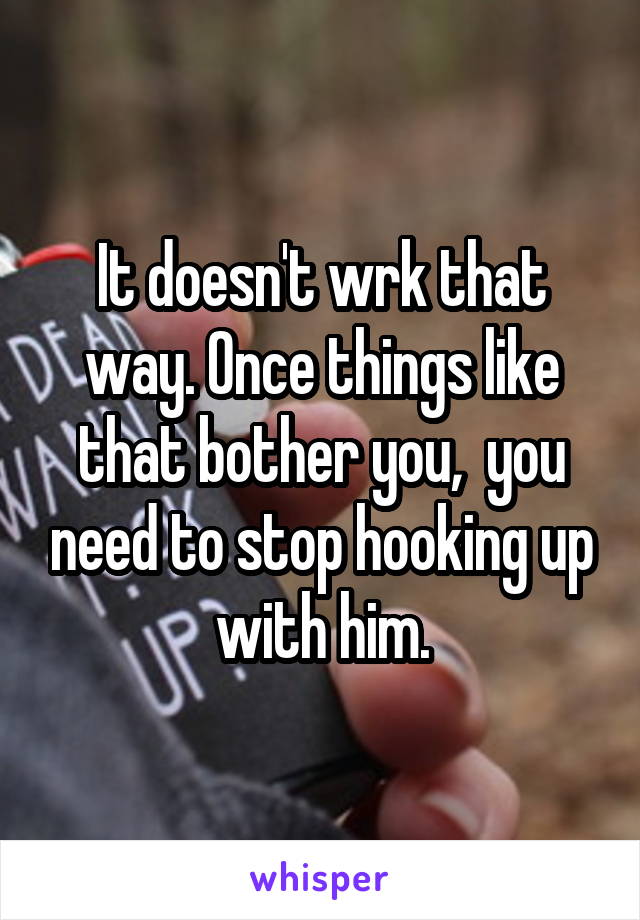 It doesn't wrk that way. Once things like that bother you,  you need to stop hooking up with him.