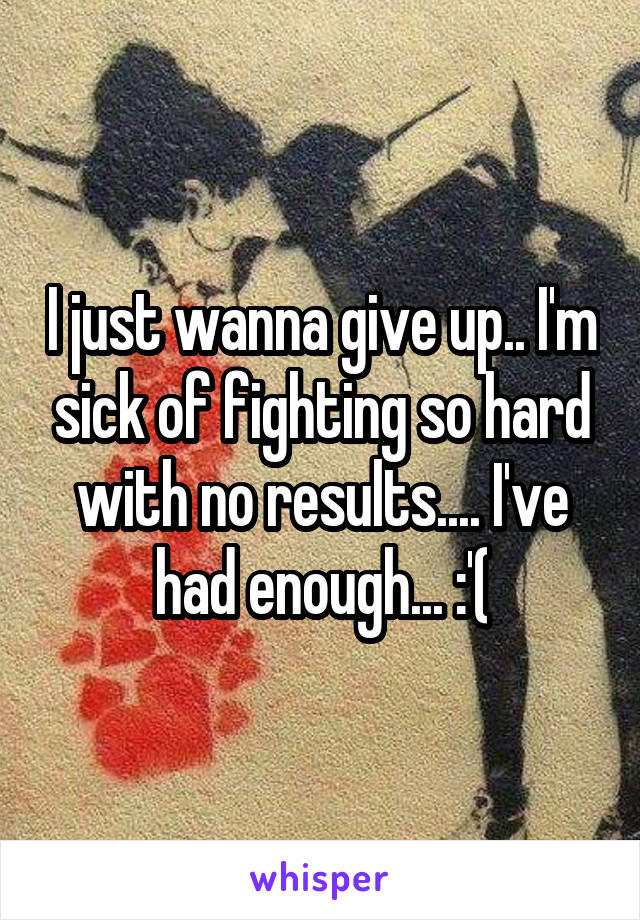 I just wanna give up.. I'm sick of fighting so hard with no results.... I've had enough... :'(