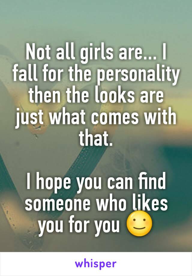 Not all girls are... I fall for the personality then the looks are just what comes with that.

I hope you can find someone who likes you for you ☺
