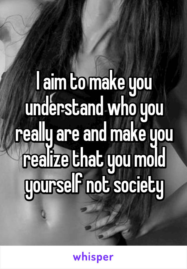 I aim to make you understand who you really are and make you realize that you mold yourself not society
