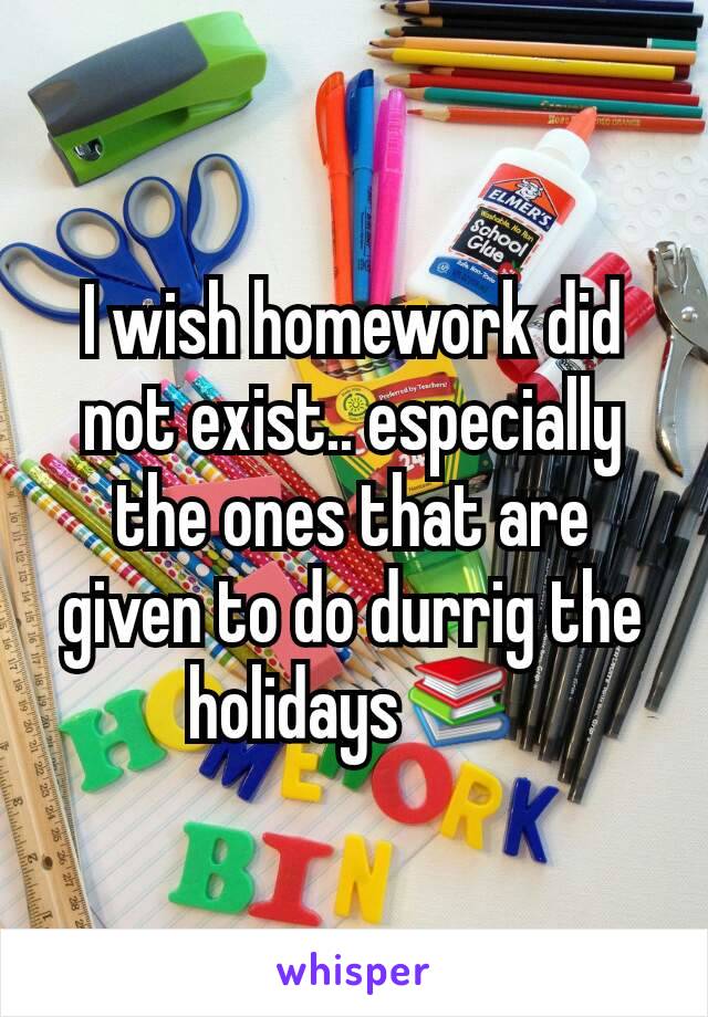 I wish homework did not exist.. especially the ones that are given to do durrig the holidays📚