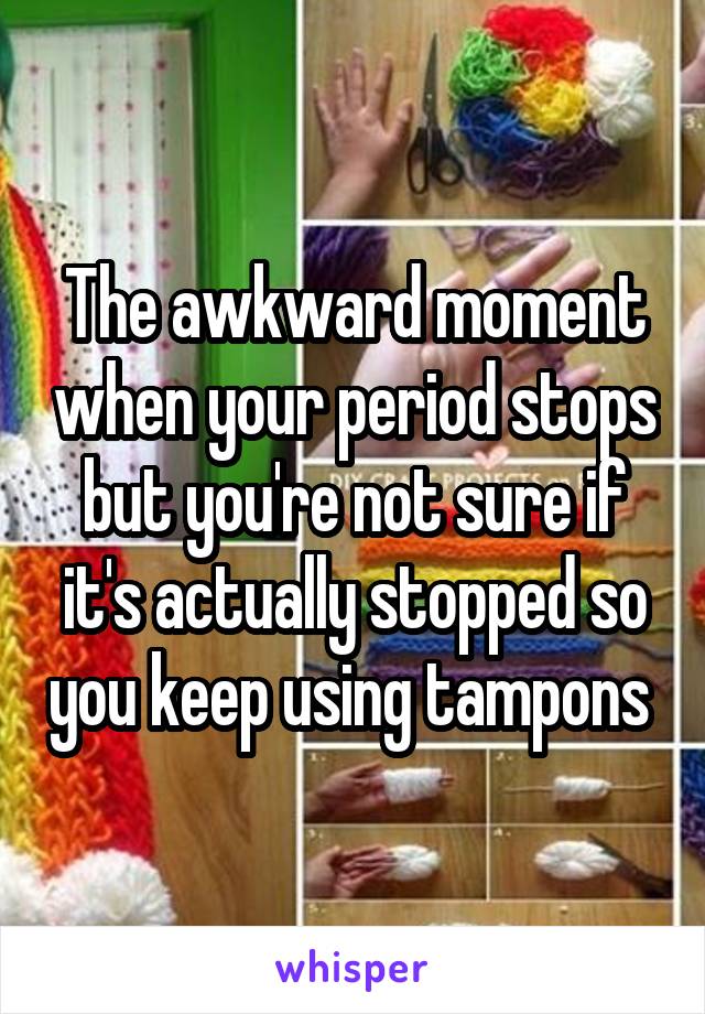 The awkward moment when your period stops but you're not sure if it's actually stopped so you keep using tampons 