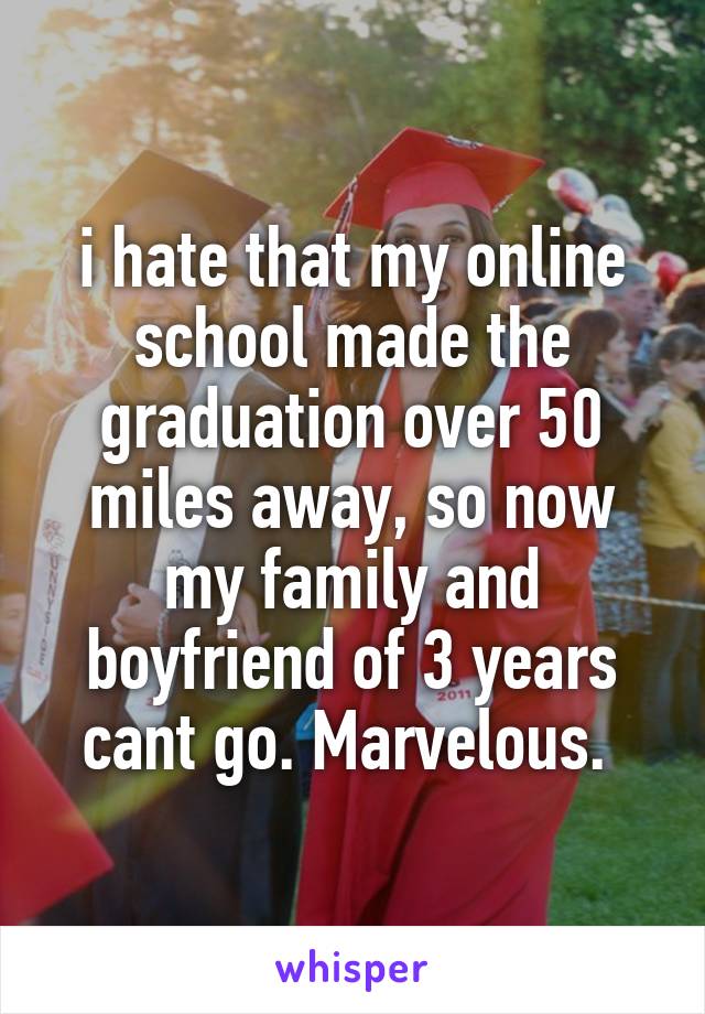i hate that my online school made the graduation over 50 miles away, so now my family and boyfriend of 3 years cant go. Marvelous. 