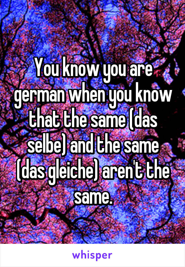 You know you are german when you know that the same (das selbe) and the same (das gleiche) aren't the same.