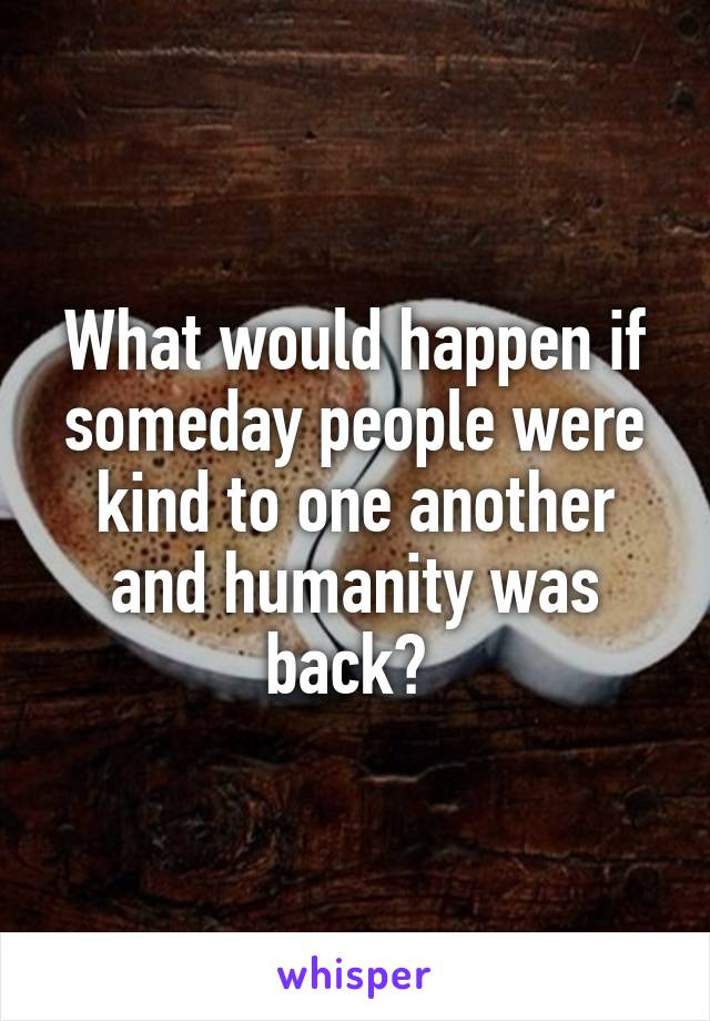 What would happen if someday people were kind to one another and humanity was back? 