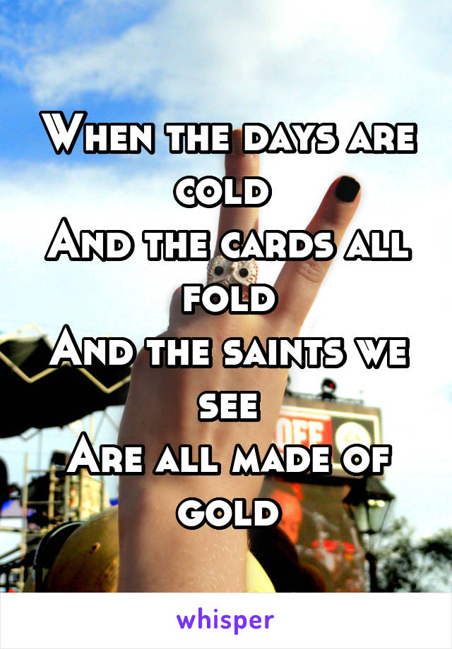 When the days are cold 
And the cards all fold
And the saints we see
Are all made of gold