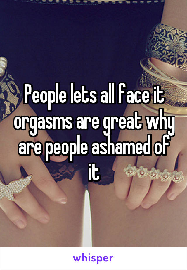 People lets all face it orgasms are great why are people ashamed of it