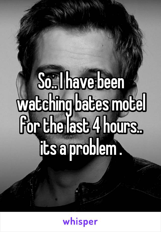 So.. I have been watching bates motel for the last 4 hours.. its a problem .