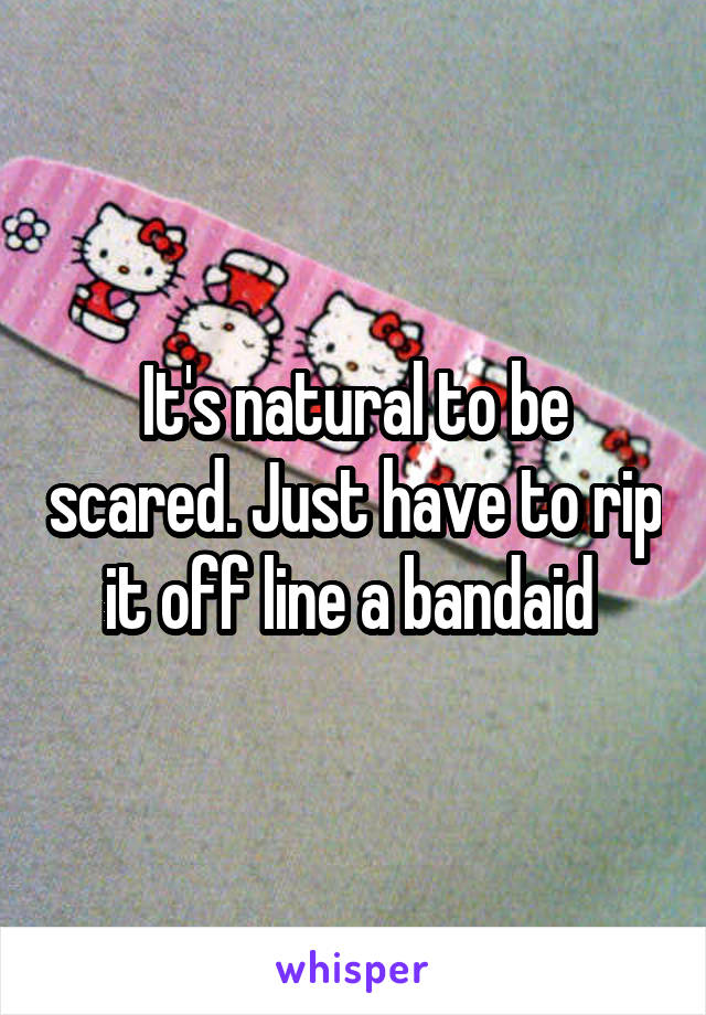 It's natural to be scared. Just have to rip it off line a bandaid 