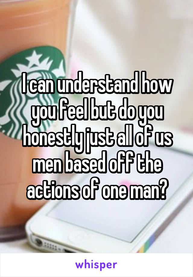 I can understand how you feel but do you honestly just all of us men based off the actions of one man?