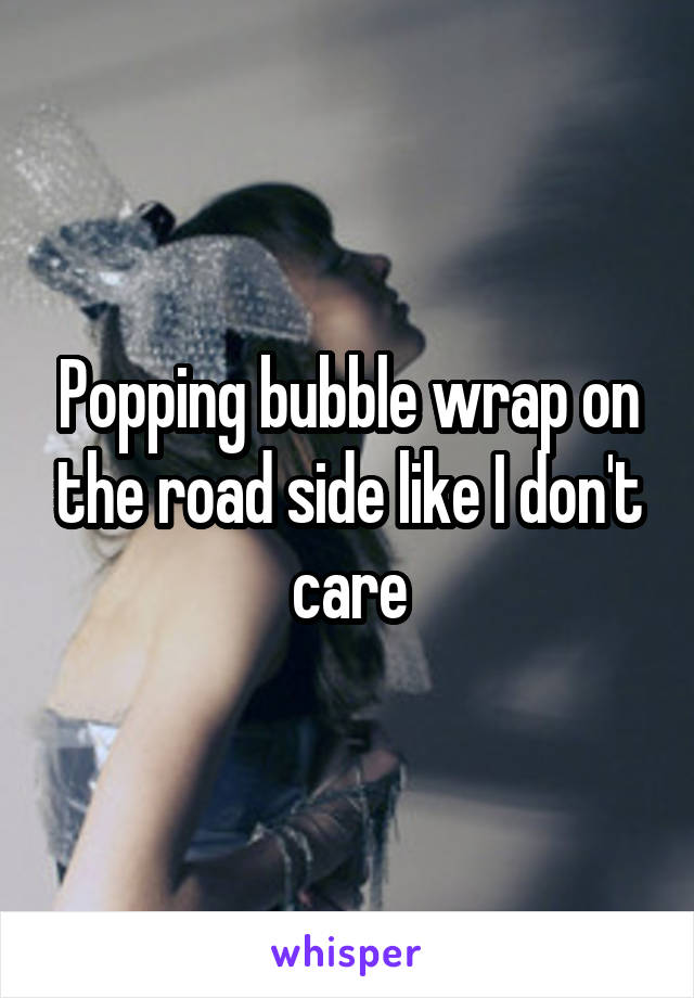 Popping bubble wrap on the road side like I don't care