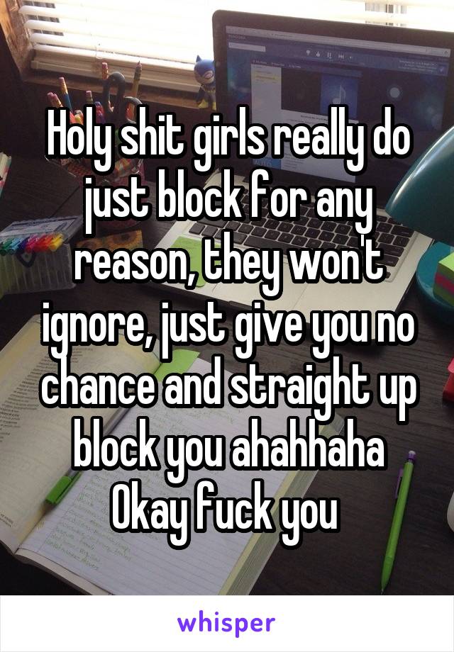 Holy shit girls really do just block for any reason, they won't ignore, just give you no chance and straight up block you ahahhaha
Okay fuck you 