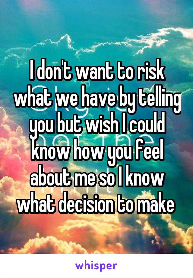 I don't want to risk what we have by telling you but wish I could know how you feel about me so I know what decision to make 