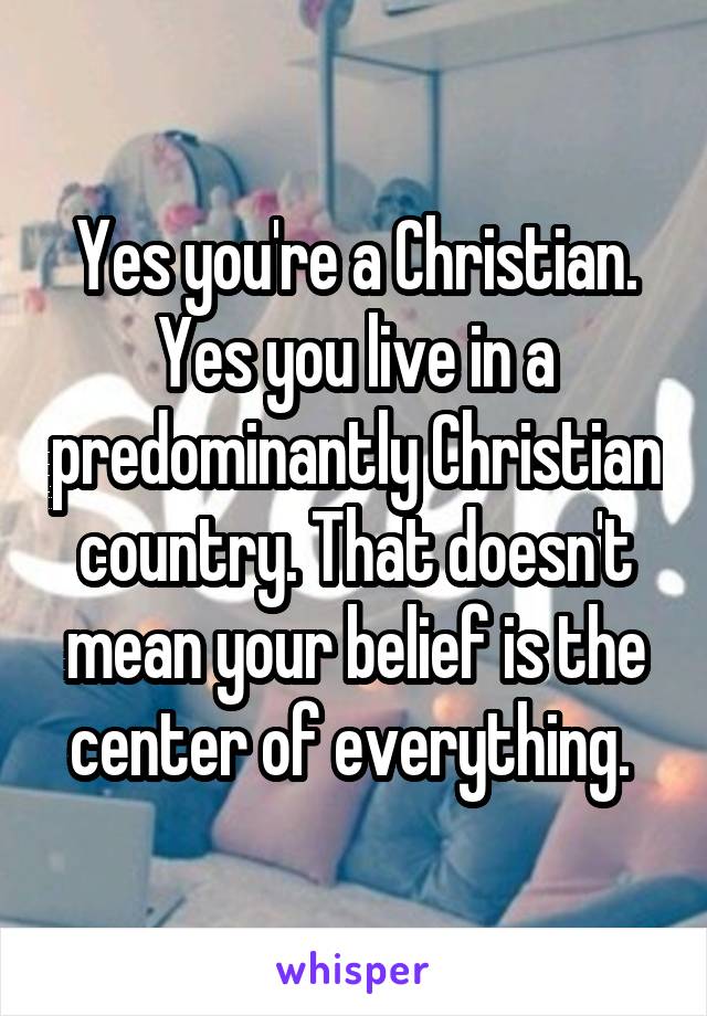 Yes you're a Christian. Yes you live in a predominantly Christian country. That doesn't mean your belief is the center of everything. 