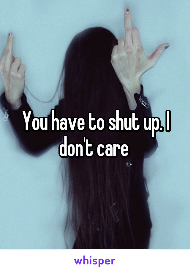 You have to shut up. I don't care 