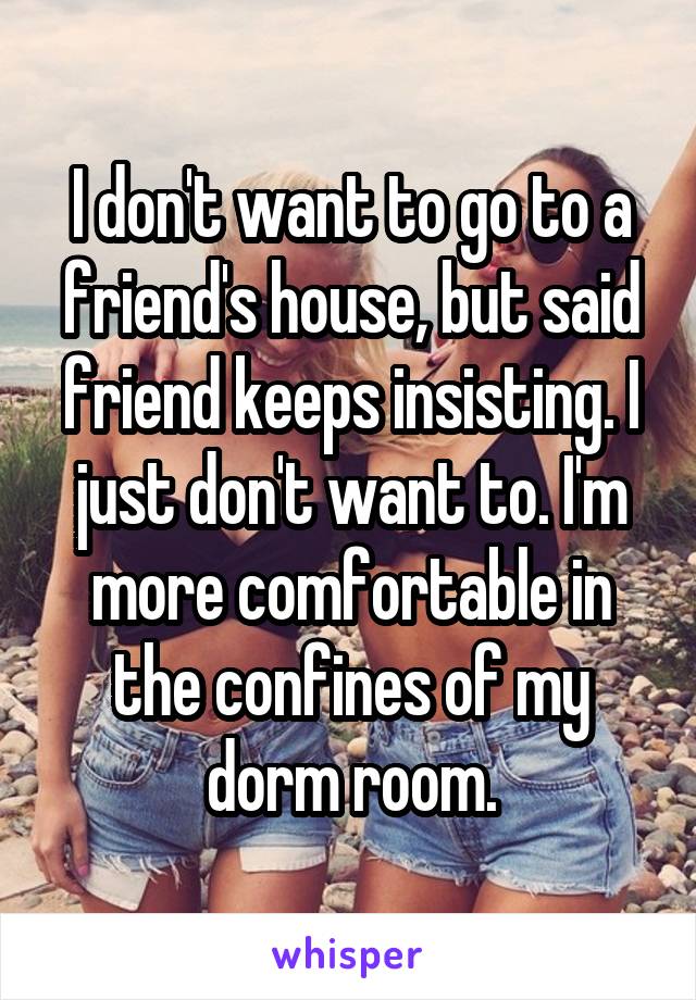 I don't want to go to a friend's house, but said friend keeps insisting. I just don't want to. I'm more comfortable in the confines of my dorm room.