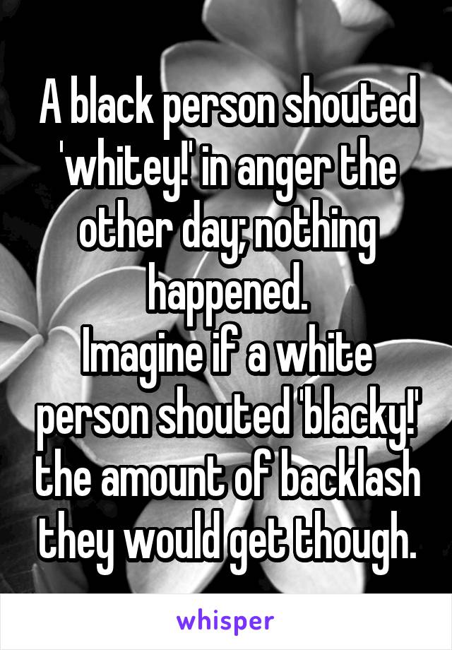 A black person shouted 'whitey!' in anger the other day; nothing happened.
Imagine if a white person shouted 'blacky!' the amount of backlash they would get though.