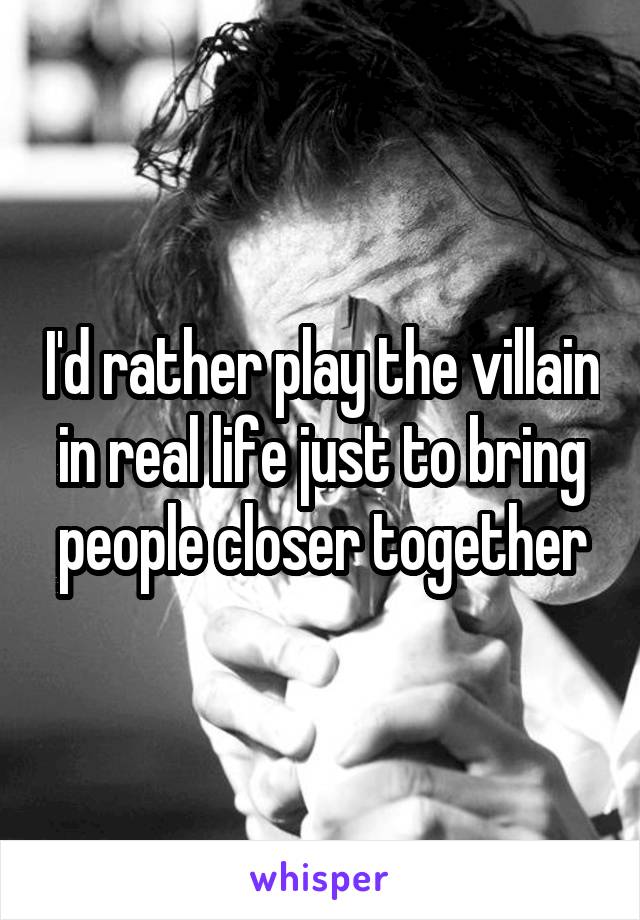 I'd rather play the villain in real life just to bring people closer together