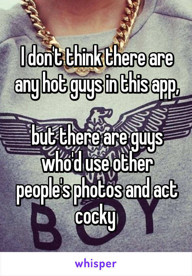 I don't think there are any hot guys in this app, 
but there are guys who'd use other people's photos and act cocky 